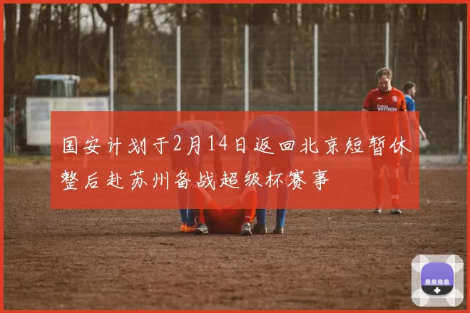 国安计划于2月14日返回北京短暂休整后赴苏州备战超级杯赛事