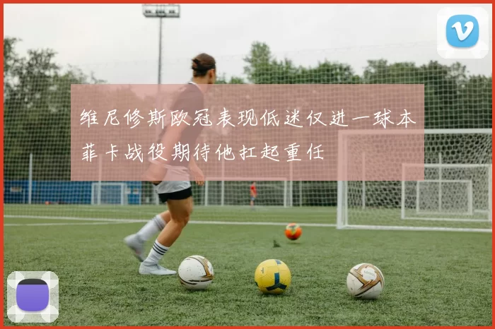 维尼修斯欧冠表现低迷仅进一球本菲卡战役期待他扛起重任