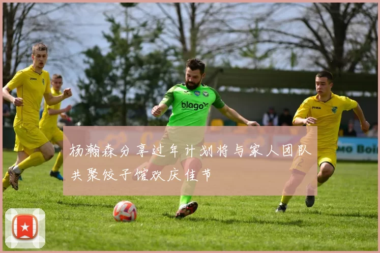 杨瀚森分享过年计划将与家人团队共聚饺子馆欢庆佳节