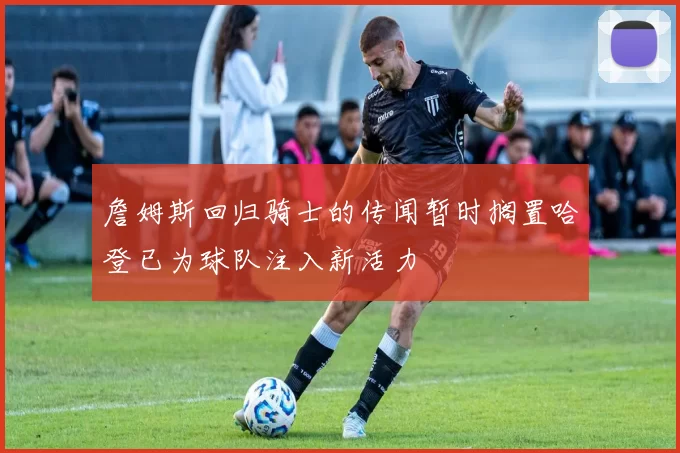 詹姆斯回归骑士的传闻暂时搁置哈登已为球队注入新活力