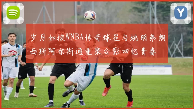 岁月如梭WNBA传奇球星与姚明弗朗西斯阿尔斯通重聚合影回忆青春