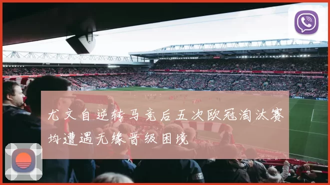 尤文自逆转马竞后五次欧冠淘汰赛均遭遇无缘晋级困境