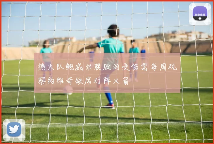 热火队鲍威尔腹股沟受伤需每周观察约维奇缺席对阵火箭