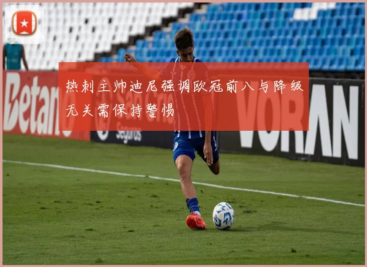 热刺主帅迪尼强调欧冠前八与降级无关需保持警惕