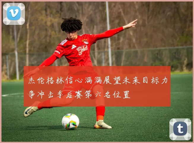 杰伦格林信心满满展望未来目标力争冲击季后赛第六名位置