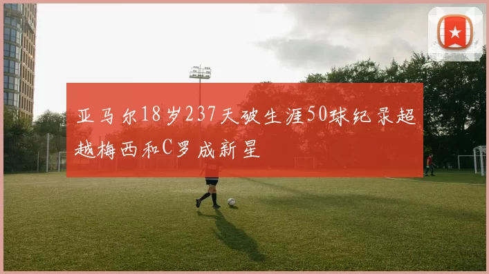 亚马尔18岁237天破生涯50球纪录超越梅西和C罗成新星