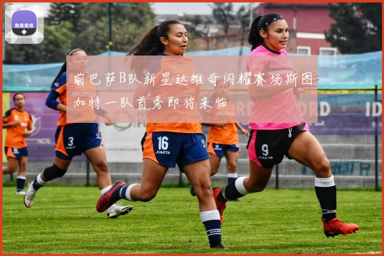 前巴萨B队新星达维奇闪耀赛场斯图加特一队首秀即将来临